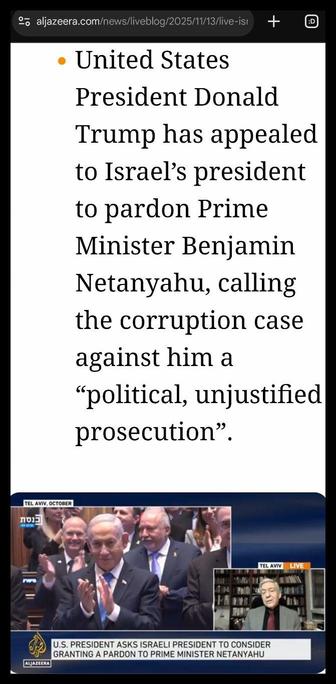 Screenshot van https://www.aljazeera.com/news/liveblog/2025/11/13/live-israel-attacks-gazas-south-north-during-repeatedly-violated-truce?update=4103423

- United States President Donald Trump has appealed to Israel’s president to pardon Prime Minister Benjamin Netanyahu, calling the corruption case against him a “political, unjustified prosecution”.

[Beeld uit video: klappende Netanyahu na toespraak Trump in de Knesset in oktober]