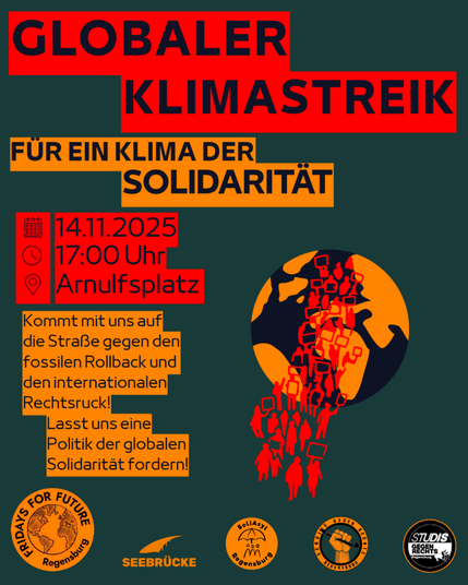 Demo-Sharepic:

Globaler Klimastreik

Für ein Klima der Solidarität

14.11.2025, 17 Uhr, Arnulfplatz

Kommt mit uns auf die Straße gegen den fossilen Rollback und Rechtsruck!

Lasst uns eine Politik der globalen Solidarität fordern!

Plakat Hintergrund: Dunkelgrün, symbolische Erde in schwarz mit orangen Kontinenten, darüber in rot stark vereinfacht Demonstranten in rot.
Schrift Schwarz auf roten oder gelben Blöcken

Unten: Unterstützer-Logos