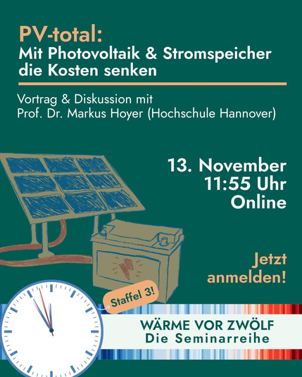 Digitale Veranstaltungsankündigung mit grünem Hintergrund. Oben steht in orange-weißer Schrift: „PV-total: Mit Photovoltaik & Stromspeicher die Kosten senken“. Darunter: „Vortrag & Diskussion mit Prof. Dr. Markus Hoyer (Hochschule Hannover)“. Rechts daneben steht in weißer Schrift: „13. November, 11:55 Uhr, Online“. In orange: „Jetzt anmelden!“. Links unten sind eine gezeichnete Solaranlage und eine Batterie abgebildet, verbunden durch ein Kabel. Unten befindet sich ein Kreis mit einer Uhr, die kurz vor zwölf Uhr zeigt, und ein Etikett mit der Aufschrift „Staffel 3!“. Daneben steht: „WÄRME VOR ZWÖLF – Die Seminarreihe“. Das Design nutzt Blau-, Grün- und Orangetöne, um Energie und Nachhaltigkeit zu symbolisieren.
