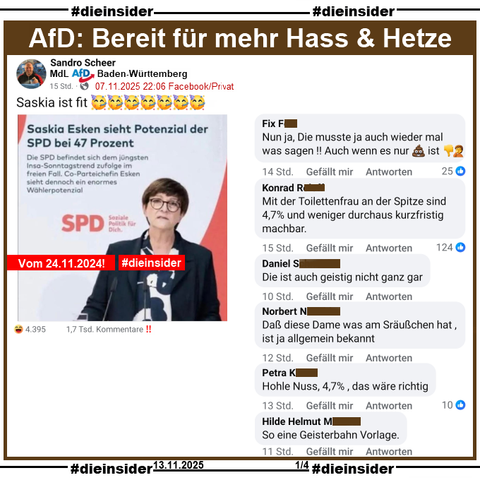 Sandro Scheer MdL der AfD Baden-Württemberg aus Göppingen teilt ein Sharepic mit Saskia Esken vom 24.11.2024 vor der Bundestagswahl und "Saskia Esken sieht Potenzial der SPD bei 47 Prozent."
Dazu postet er "Saskia ist fit. 🥳🥳🥳🥳🥳🥳🥳". Unsere Slide-Überschrift lautet "AfD: Bereit für mehr Hass & Hetze."

Wir zeigen dazu u.a. diese Kommentare von über 1.700:  
"Nun ja, Die musste ja auch wieder mal was sagen!! Auch wenn es nur (Scheisse) ist.", "Mit der Toilettenfrau an der Spitze sind 4,7% und weniger durchaus kurzfristig machbar.", "Die ist auch geistig nicht ganz gar.", "Daß diese Dame was am Sräußchen hat. ist ja allgemein bekannt.", "Hohle Nuss, 4,7%, das wäre richtig." und "So eine Geisterbahn Vorlage."