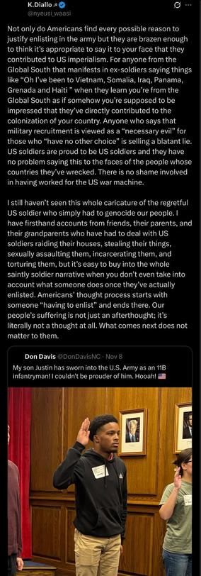 Not only do Americans find every possible reason to justify enlisting in the army but they are brazen enough to think it’s appropriate to say it to your face that they contributed to US imperialism. For anyone from the Global South that manifests in ex-soldiers saying things like “Oh I’ve been to Vietnam, Somalia, Iraq, Panama, Grenada and Haiti ” when they learn you’re from the Global South as if somehow you’re supposed to be impressed that they’ve directly contributed to the colonization of your country.