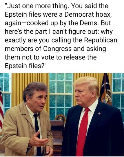 A meme with the late Peter Falk as Colombo and Donald Trump in the Oval Office and Colombo asking a question. 

“Just one more thing. You said the Epstein files were a Democrat hoax, again-cooked up by the Dems. But here's the part I can't figure out: why exactly are you calling the Republican members of Congress and asking them not to vote to release the Epstein files?"