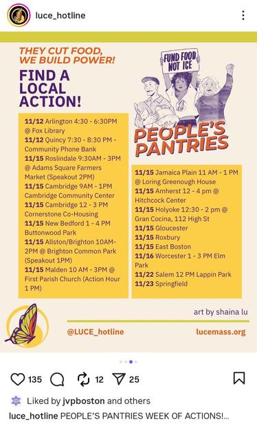 An Instagram post from luce_hotline: 
THEY CUT FOOD, WE BUILD POWER!
FIND A LOCAL ACTION!

There is a hand drawing of a group of people holding a sign that says "fund food not ICE" and underneath are the words: PEOPLE'S PANTRIES

List of actions: 
11/12 Arlington 4:30-6:30PM @ Fox Library
11/12 Quincy 7:30 - 8:30 PM - Community Phone Bank 
11/15 Roslindale 9:30AM - 3PM @ Adams Square Farmers Market (Speakout 2PM) 11/15 Cambridge 9AM - 1PM Cambridge Community Center 
11/15 Cambridge 12 - 3 PM Cornerstone Co-Housing 
11/15 New Bedford 1 - 4 PM Buttonwood Park 
11/15 Allston/Brighton 10AM- 2PM @ Brighton Common Park (Speakout 1PM)
11/15 Malden 10 AM - 3PM @ First Parish Church (Action Hour 1 PM)
11/15 Jamaica Plain 11 AM - 1 PM @Loring Greenough House 
11/15 Amherst 12 - 4 pm @ Hitchcock Center 
11/15 Holyoke 12:30 - 2 pm @ Gran Cocina, 112 High St 
11/15 Gloucester
11/15 Roxbury
11/15 East Boston
11/16 Worcester 1 - 3 PM Elm Park
11/22 Salem 12 PM Lappin Park
11/23 Springfield

@LUCE_hotline

art by shaina lu

lucemass.org