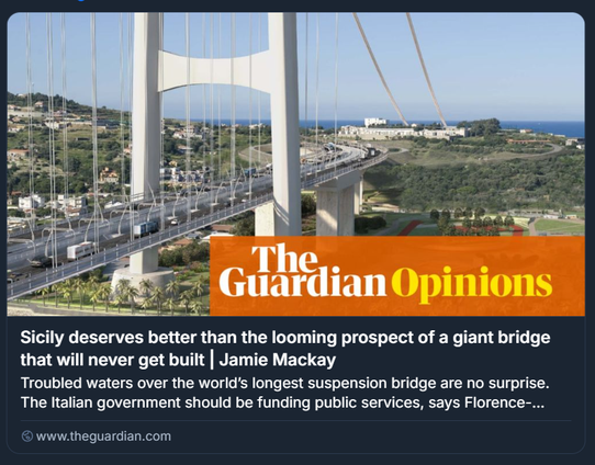 ALT: Screenshot di un articolo d’opinione di The Guardian, intitolato "Sicily deserves better than the looming prospect of a giant bridge that will never get built", firmato da Jamie Mackay. L’immagine mostra una simulazione digitale di un grande ponte sospeso che attraversa uno specchio d’acqua, con veicoli in transito e paesaggio costiero sullo sfondo. Il testo critica il progetto del ponte sullo Stretto di Messina, sostenendo che il governo italiano dovrebbe investire in servizi pubblici anziché in infrastrutture irrealizzabili.

Foto: Libreria di immagini Webuild-Eurolink
