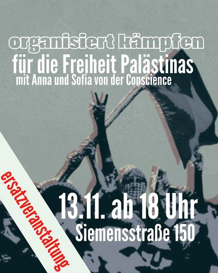 Im Hintergrund ist ein in grautönen (leicht türkis) Bild einer Demonstration auf den eine Fahne geschwenkt wird und ein vermummter Mensch ein Victory-Zeichen macht. Darüber steht der Text:
"organisiert kämpfen für die Freiheit Palästinas mit Anna und Sofia von der Conscience - Flotilla
ersatzveranstaltung
13.11 ab 18 Uhr Siemensstraße 150 (Feuerbach)"