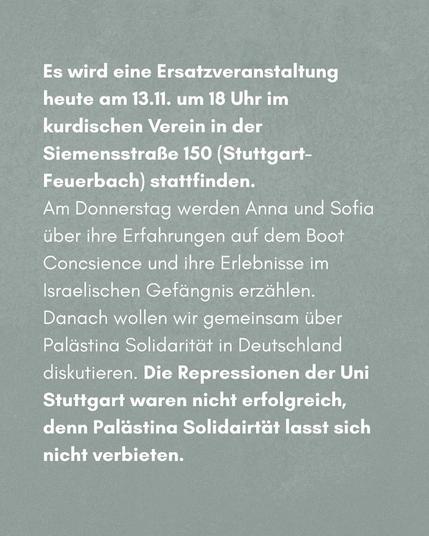 Es wird eine eine Ersatzveranstaltung heute am 13.11. um 18 Uhr im kurdischen Verein in der Siemensstraße 150 (Stuttgart-Feuerbach) stattfinden.

Am Donnerstag werden Anna und Sofia über ihre Erfahrungen auf dem Boot Conscience und ihre Erlebnisse im Israelischen Gefängnis erzählen. Danach wollen wir gemeinsam über Palästina Solidarität in Deutschland diskutieren. Die Repression der Uni Stuttgart (siehe unten) waren nicht erfolgreich, denn Palästina Solidarität lässt sich nicht verbieten.