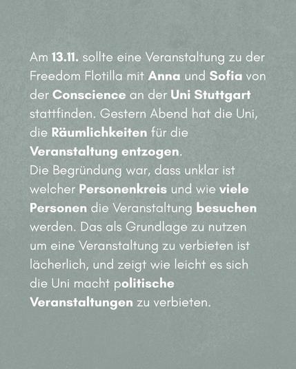 Am 13.11. sollte eine Veranstaltung zu der Freedom Flotilla mit Anna und Sofia von der Conscience an der Uni Stuttgart stattfinden. Gestern Abend hat die Uni, die Räumlichkeiten fü die Veranstaltungen entzogen.

Die Begründung war, dass unklar ist welcher Personenkreis und wie viele Personen die Veranstaltung besuchen werden. Das als Grundlage zu nutzen um eine Veranstaltung zu verbieten ist lächerlich, und zeigt wie leicht es sich die Uni macht, politische Veranstaltungen zu verbieten.