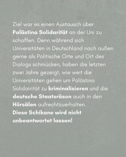 Ziel war es einen Austausch über Palästina Solidarität an der Uni zu schaffen. Denn während sich Universitäten in Deutschland nach außen gerne als Politische Orte und Ort des Dialogs schmücken, haben die letzten zwei Jahre gezeigt, wie weit die Universitäten gehen, um Palästina Solidarität zu kriminalisieren und die deutsche Staatsräson auch in den Hörsälen aufrechtzuerhalten. Diese Schikane wird nicht unbeantwortet bleiben!