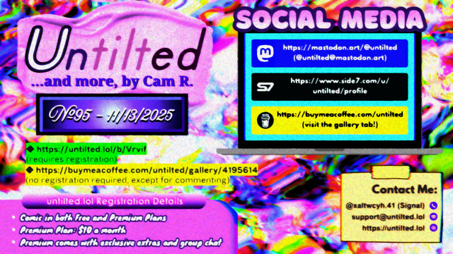 (to the left)
Untilted... and more, by Cam R.
No. 95 - 11/13/2025
https://untilted.lol/b/Vrvif
(requires registration)
https://buymeacoffee.com/untilted/gallery/4195614
(no registration required, except for commenting)

untilted.lol Registration Details:
Comic in both Free and Premium Plans!
Premium Plan: $10 a month!
Premium comes with exclusive extras and group chat!

(to the right)
Social Media
Follow me on:
Mastodon: https://mastodon.art/@untilted (in blue)
Side 7: https://side7.com/u/untilted/profile (in black)
Buy Me A Coffee: https://buymeacoffee.com/untilted (in yellow)

Contact Me:
Signal: (at)xaltwcyh.41
Email: support (at) untilted.lol
Website: https://untilted.lol

background is yet another abstract artwork of various colors, more rainbow oriented with some white than usual.

(the reason I show a self-promotion image instead of posting the actual comic is because platforms have a tendency to shrink down the image to the extent that all original data gets easily lost, so I redirect viewers to websites that actually maintain the image instead. If you want to instantly see what the latest comic looks like, go over to the Buy Me A Coffee gallery page instead and check the descriptions. Alt text is provided there too in the description)

© 2025 Cam R. All rights reserved.