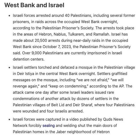 West Bank and Israel

Israeli forces arrested around 40 Palestinians, including several former prisoners, in raids across the occupied West Bank overnight, according to the Palestinian Prisoner’s Society. The arrests took place in the areas of Hebron, Nablus, Tulkarem, and Ramallah. Israel has made about 20,500 arrests during near-daily raids in the occupied West Bank since October 7, 2023, the Palestinian Prisoner’s Society said. Over 9,000 Palestinians are currently imprisoned in Israeli detention centers.

Israeli settlers torched and defaced a mosque in the Palestinian village in Deir Istiya in the central West Bank overnight. Settlers graffitied messages on the mosque, including “we are not afraid,” “we will revenge again,” and “keep on condemning,” according to the AP. The attack came one day after some Israeli leaders issued rare condemnations of another attack by dozens of settlers in the Palestinian villages of Beit Lid and Deir Sharaf, where four Palestinians were wounded and four Israelis arrested.

Israeli forces were captured in a video published by Quds News Network forcibly sealing and welding shut the main doors of Palestinian homes in the Jaber neighborhood of Hebron

Source: Drop Site News