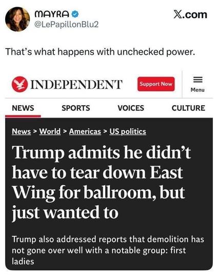 A tweet from MAYRA (@LePapillonBlu2) says:
“That’s what happens with unchecked power.”
Below is a headline screenshot from The Independent that reads:
“Trump admits he didn’t have to tear down East Wing for ballroom, but just wanted to.”
A subheadline adds that Trump addressed reports of backlash from former first ladies.