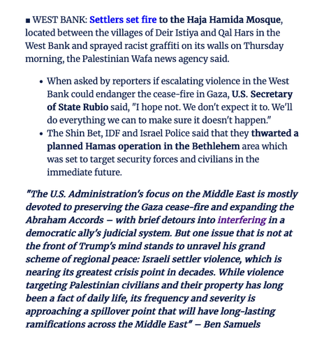 WEST BANK: Settlers set fire to the Haja Hamida Mosque, located between the villages of Deir Istiya and Qal Hars in the West Bank and sprayed racist graffiti on its walls on Thursday morning, the Palestinian Wafa news agency said.

When asked by reporters if escalating violence in the West Bank could endanger the cease-fire in Gaza, U.S. Secretary of State Rubio said, "I hope not. We don't expect it to. We'll do everything we can to make sure it doesn't happen."

The Shin Bet, IDF and Israel Police said that they thwarted a planned Hamas operation in the Bethlehem area which was set to target security forces and civilians in the immediate future.

"The U.S. Administration's focus on the Middle East is mostly devoted to preserving the Gaza cease-fire and expanding the Abraham Accords – with brief detours into interfering in a democratic ally's judicial system. But one issue that is not at the front of Trump's mind stands to unravel his grand scheme of regional peace: Israeli settler violence, which is nearing its greatest crisis point in decades. While violence targeting Palestinian civilians and their property has long been a fact of daily life, its frequency and severity is approaching a spillover point that will have long-lasting ramifications across the Middle East" – Ben Samuels

Source: Haaretz