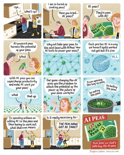 [Scene is a kitchen - a middle aged woman called JANET is boiling peas at the stove.] 

JANET: Ugh... 

LIZ: What's up? 

JANET: I am so bored of cooking peas! 

LIZ: Have you tried... AI peas?

 JANET: AI peas?

 LIZ: They're peas with AI! [Liz holds up to us a packet of peas labelled: Pea-i AI - Peas with AI]. 

LIZ: Al-powered peas harness the potential of your peas 

JANET: What 

LIZ [Now a voiceover as we cut to a whizzy technology diagram of peas all connected by meaningless dotted lines] Why not take your peas to the next level with Al Peas' new Al tools to power your peas? [Show a techno diagram of a pea with a label reading 'AI' pointing to a random zone in it] 

LIZ: Each pea has Al in a way we haven't quite worked out yet but it's fine [Show Janet and Liz now in a Matrix-style world of peas] 

LIZ: With Al peas you can supercharge productivity and make AI work for your peas! 

JANET: What 

LIZ: Shut up 

LIZ: Our game-changing Pea-Al gives you the freedom to unlock the potential of the power of the future of your peas workflow From opening the bag of peas to boiling the peas to eating the peas To spending millions on adding Al to the peas and then having to work out what that even means. 

JANET: Is it really necessary to- 

LIZ [Grabbing Janet by the collar]: THE PEAS HAVE GOT AI, JANET 

[Cut to an advert ending screen, with the bag of peas and the slogan: AI PEAS: Just 'Peas' for god's sake buy the AI peas. [Ends]