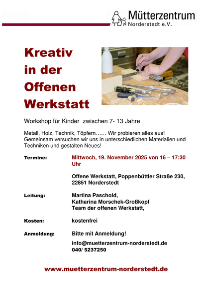 Flyer mit einem Foto, was zwei Hände beim Anzeichnen auf Holz unter Zuhilfenahme eines Winkels zeigt. Text:

Mütterzentrum Norderstedt e.V.
Kreativ in der Offenen Werkstatt
Workshop für Kinder zwischen 7 - 13 Jahre

Metall, Holz, Technik, Töpfern ... Wir probieren alles aus!
Gemeinsam versuchen wir uns in unterschiedlichen Materialien und Techniken und gestalten Neues!

Termine: Mittwoch, 19. November 2025 von 16 - 17:30 Uhr
Offene Werkstatt, Poppenbüttler Straße 230, 22851 Norderstedt

Leitung: Martina Paschold, Katharina Morschek-Großkopf, Team der offenen Werkstatt

Kosten: kostenfrei

Anmeldung: Bitte mit Anmeldung!
info@muetterzentrum-norderstedt.de
040/5237250

www.muetterzentrum-norderstedt.de