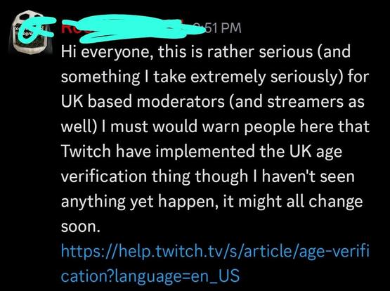 Some discord admin: 

Hi everyone, this is rather serious (and something I take extremely seriously) for UK based moderators (and streamers as well) I would warn people here that Twitch have implemented the UK age verification thing though I haven't seen anything yet happen, it might all change soon