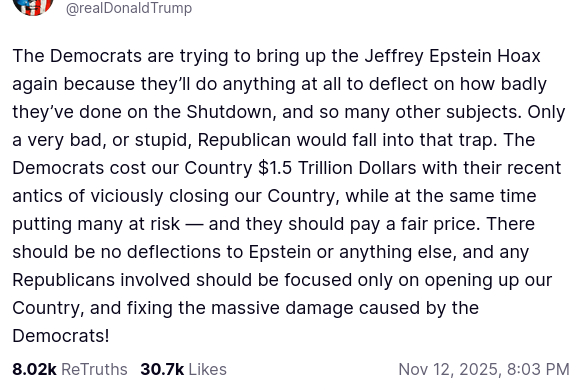 The screenshot with DementiaDon's secretion on his antisocial media platform reads: "The Democrats are trying to bring up the Jeffrey Epstein Hoax again because they’ll do anything at all to deflect on how badly they’ve done on the Shutdown, and so many other subjects. Only a very bad, or stupid, Republican would fall into that trap. The Democrats cost our Country $1.5 Trillion Dollars with their recent antics of viciously closing our Country, while at the same time putting many at risk — and they should pay a fair price. There should be no deflections to Epstein or anything else, and any Republicans involved should be focused only on opening up our Country, and fixing the massive damage caused by the Democrats!
Nov 12, 2025, 8:03 PM"