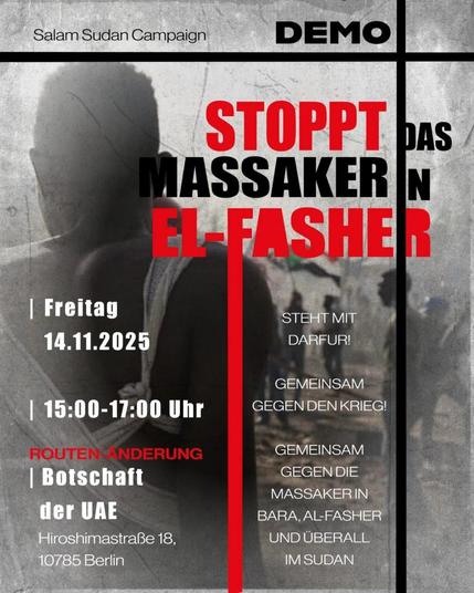 💥Announcement! Friday 14.11.2025💥

🔥✊🏾🇸🇩 Stoppt das Massaker in El-Fasher 🇸🇩✊🏾🔥

Friday, 14.11.2025 | 3 p.m. | Embassy of the United Arab Emirates, Hiroshimastraße 18, 10785 Berlin

Arrival: Bus 100, 106, 187, 200 Nordic Embassies/Adenauer Foundation | Bus 200 Tiergartenstr. | M29 Hiroshima Steg or Köbisstraße

📣 Call to action: https://asanb.noblogs.org/?p=14136 - @unitedforsudan

#b1411 #FreeSudan

🗺 Expected route:

• Hiroshimastraße 18 (AK-at the Embassy of the United Arab Emirates)
• Hiroshimastraße
• Tiergartenstraße
• Stauffenbergstraße
• Stauffenbergstraße 6-7 (ZK-at the Embassy of the Arab Republic of Egypt)
• Stauffenbergstraße
• Tiergartenstr
• Tiergartenstraße 33 (EK- at the Embassy of the Kingdom of Saudi Arabia)

STOP THE MASSACRES IN BARA, KORDOFAN; AL-FLASHER, DARFUR & EVERYWHERE IN SUDAN!

🕯 Demonstration and solidarity rally

The civilian population in Bara, al-Faschir and all regions of Sudan is exposed to horrific war crimes and crimes against humanity.

Entire communities are being wiped out, sexualised violence is being used as a tool of oppression, and disease and famine are omnipresent. The situation is a continuation of the violence of the Darfur genocide.

The warring parties want power at any cost, and they have the support of numerous states.

Let us no longer remain silent!

We, Sudanese people in Berlin & Brandenburg and friends of justice everywhere, call on all people to rise up against genocide and crim