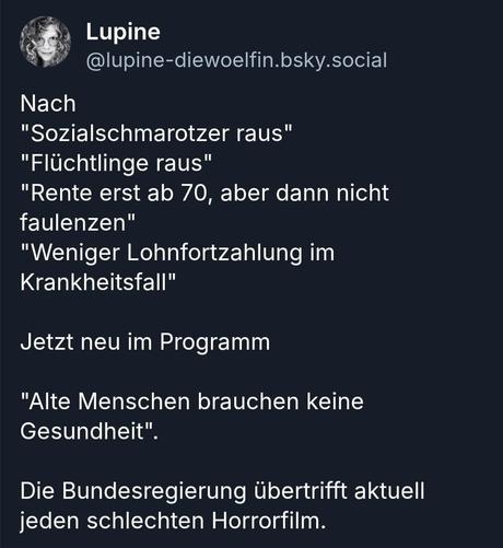 Tiefblauer Hintergrund mit Post von Lupine die lupus_woelfin, wie folgt:Nach
"Sozialschmarotzer raus"
"Flüchtlinge raus"
"Rente erst ab 70, aber dann nicht
faulenzen"
"Weniger Lohnfortzahlung im
Krankheitsfall"
Jetzt neu im Programm
"Alte Menschen brauchen keine
Gesundheit".
Die Bundesregierung übertrifft aktuell jeden schlechten Horrorfilm.

Ein Post auf bsky