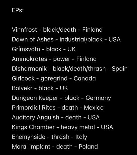 EPs:

Vinnfrost - black/death - Finland
Dawn of Ashes - industrial/black - USA
Grímsvötn - black - UK
Ammokrates - power - Finland 
Disharmonik - black/death/thrash - Spain 
Girlcock - goregrind - Canada 
Bolvekr - black - UK
Dungeon Keeper - black - Germany 
Primordial Rites - death - Mexico
Auditory Anguish - death - USA
Kings Chamber - heavy metal - USA
Enemynside - thrash - Italy 
Moral Implant - death - Poland