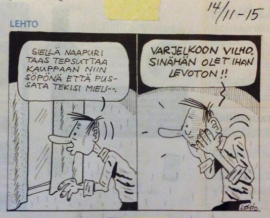 Lehdon pilapiirros, SSS 14.11.2015

1: Honkkeli mies katsoo ikkunasta ulos huulet muikistettuina: ”Siellä naapuri taas tepsuttaa kauppaan niin söpönä että pussata tekisi mieli- -”
2: Mies punastuu: ”Varjelkoon Vilho, sinähän olet ihan levoton!!”