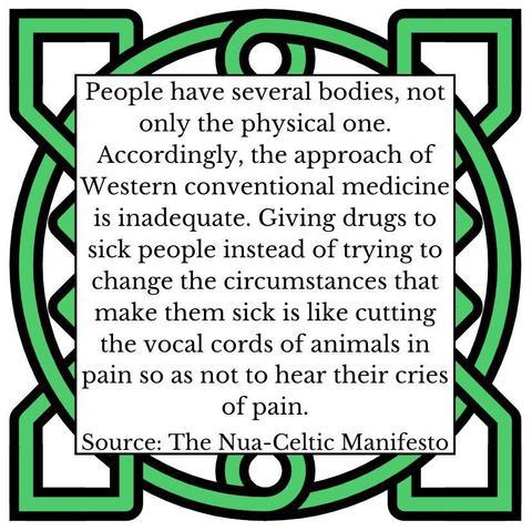 People have several bodies, not only the physical one. Accordingly, the approach of Western conventional medicine is inadequate. Giving drugs to sick people instead of trying to change the circumstances that make them sick is like cutting the vocal cords of animals in pain so as not to hear their cries of pain. Source: The Nua-Celtic Manifesto