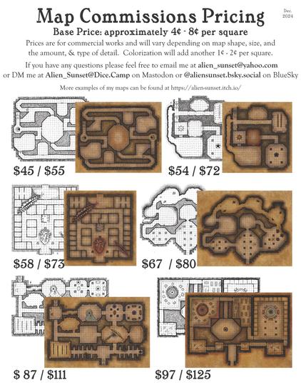 price sheet that says "Map Commissions Pricing  Base Price: approximately 4¢ - 8¢ per square  Prices are for commercial works and will vary depending on map shape, size, and the amount, & type of detail.    Colorization will add another 1¢ - 2¢ per square.   If you have any questions please feel free to email me at alien_sunset@yahoo.com or DM me at Alien_Sunset@Dice.Camp on Mastodon or @aliensunset.bsky.social on BlueSky  More examples of my maps can be found at https://alien-sunset.itch.io/" with various images of types and sizes of maps with approximate prices undernieth.