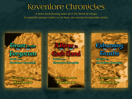 BOOK COVER DISPLAY:
At the top of the emerald green background that masks a faint map, it reads, “Kovenlore Chronicles.” Below that, it reads, “A seven-book fantasy series set in the world of Ontyre.” The last line reads, “Ill-suited for saving a nation, or her heart, she was the incomparable choice.”

Each book’s cover is the negative image of a golden, hand drawn map showing mountains, plains, and rivers, but sometimes a black void. The titles are always displayed across two lines up high, the color varying. Between the two lines of the title is always a set of turquoise eyes.

A subtitle, always in turquoise, is below that and shares which number book it is in The Kovenlore Chronicles. At the bottom is the author’s name, Christina Anne Hawthorne, and always in a dark yellow. All text is outlined in black, the titles possessing a shadow.

Book 1, Trust in the Forgotten, is on the left, it’s title in turquoise. Book 2, A River in Each Hand, is at center, its title in red. Book 3, Exhuming Truths, is on the right, its title in dark blue.