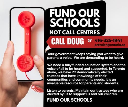 CE L
FUND OUR SCHOOLS
NOT CALL CENTRES
CALL DOUG 8
416-325-1941
premier@ontario.ca
Your government keeps saying you want to give parents a voice. We are demanding to be heard.
We need a fully funded education system and the voice of all to be heard and supported. In Toronto alone, we have 22 democratically elected trustees that have knowledge of their communities and community needs. It is an invaluable resource for parents and students.
Listen to parents. Maintain our trustees who are elected by us to support us and our children.
FUND OUR SCHOOLS