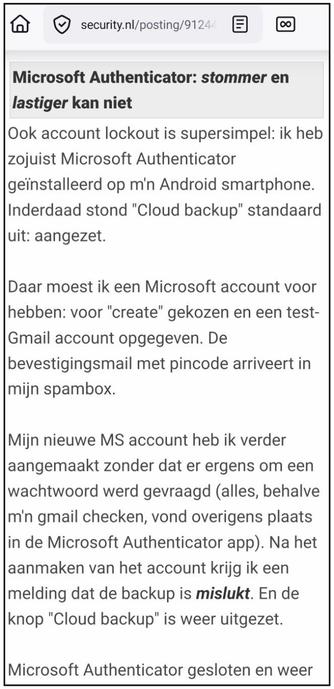 Screenshot van een stukje uit https://security.nl/posting/912530

Microsoft Authenticator: stommer en lastiger kan niet

Ook account lockout is supersimpel: ik heb zojuist Microsoft Authenticator geïnstalleerd op m'n Android smartphone. Inderdaad stond "Cloud backup" standaard uit: aangezet.

Daar moest ik een Microsoft account voor hebben: voor "create" gekozen en een test-Gmail account opgegeven. De bevestigingsmail met pincode arriveert in mijn spambox.

Mijn nieuwe MS account heb ik verder aangemaakt zonder dat er ergens om een wachtwoord werd gevraagd (alles, behalve m'n gmail checken, vond overigens plaats in de Microsoft Authenticator app). Na het aanmaken van het account krijg ik een melding dat de backup is mislukt. En de knop "Cloud backup" is weer uitgezet.

Microsoft Authenticator gesloten en weer
[...]