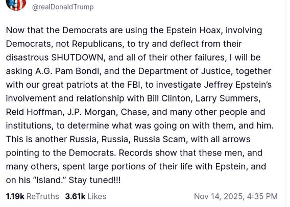 DementiaDon's secretion on his antisocial media platform reads:
"Avatar

Donald J. Trump

@realDonaldTrump

Now that the Democrats are using the Epstein Hoax, involving Democrats, not Republicans, to try and deflect from their disastrous SHUTDOWN, and all of their other failures, I will be asking A.G. Pam Bondi, and the Department of Justice, together with our great patriots at the FBI, to investigate Jeffrey Epstein’s involvement and relationship with Bill Clinton, Larry Summers, Reid Hoffman, J.P. Morgan, Chase, and many other people and institutions, to determine what was going on with them, and him. This is another Russia, Russia, Russia Scam, with all arrows pointing to the Democrats. Records show that these men, and many others, spent large portions of their life with Epstein, and on his “Island.” Stay tuned!!!
Nov 14, 2025, 4:35 PM"