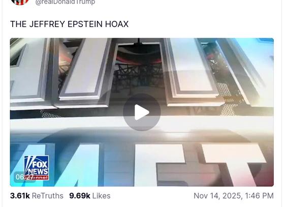Avatar

Donald J. Trump

DementiaDon's secretion on his antisocial media platform reads:
"@realDonaldTrump
THE JEFFREY EPSTEIN HOAX
... Nov 14, 2025, 1:46 PM" with a link to a Fox News video