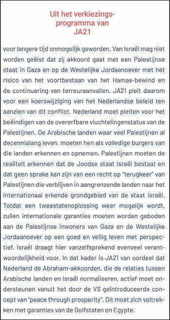 Screenshot: rechterhelft van p. 58 uit https://ja21.nl/fileadmin/user_upload/Verkiezingsprogramma_JA21_TK25_DEF.pdf

[...] Van Israël mag niet worden geëist dat zij akkoord gaat met een PS (Palestijnse staat) in Gaza en op de WB (WestBank, Westelijke Jordaanoever) met het risico van het voortbestaan van het Hamas-bewind en de continuering van terreuraanvallen. JA21 pleit daarom voor een koerswijziging van het Nederlandse beleid ten aanzien van dit conflict. Nederland moet pleiten voor het beëindigen van de overerfbare vluchtelingenstatus van de PSN (Palestijnen). De Arabische landen waar veel PSN al decennialang leven, moeten hen als volledige burgers van die landen erkennen en opnemen. PSN moeten de realiteit erkennen dat de Joodse staat Israël bestaat en dat geen sprake kan zijn van een recht op “terugkeer” van PSN die verblijven in aangrenzende landen naar het internationaal erkende grondgebied van de staat Israël. Totdat een tweestatenoplossing weer mogelijk wordt, zullen internationale garanties moeten worden geboden aan de PSN inwoners van Gaza en de WB op een goed en veilig leven met perspec-
tief. Israël draagt hier vanzelfsprekend evenveel verant-
woordelijkheid voor. In dat kader is JA21 van oordeel dat Nederland de Abraham-akkoorden, die de relaties tussen Arabische landen en Israël normaliseren, actief moet ondersteunen vanuit het door de VS geïntroduceerde concept van “peace through prosperity”. Dit moet zich voltrekken met garanties van de Golfstaten en Egypte.