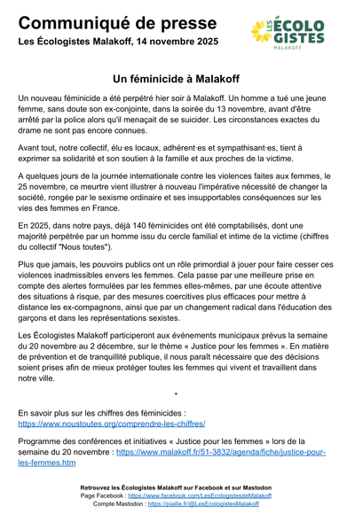 Un nouveau féminicide a été perpétré hier soir à Malakoff. Un homme a tué une jeune femme, sans doute son ex-conjointe, dans la soirée du 13 novembre, avant d'être arrêté par la police alors qu'il menaçait de se suicider. Les circonstances exactes du drame ne sont pas encore connues.

Avant tout, notre collectif, élu·es locaux, adhérent·es et sympathisant·es, tient à exprimer sa solidarité et son soutien à la famille et aux proches de la victime.

A quelques jours de la journée internationale contre les violences faites aux femmes, le 25 novembre, ce meurtre vient illustrer à nouveau l'impérative nécessité de changer la société, rongée par le sexisme ordinaire et ses insupportables conséquences sur les vies des femmes en France. 

En 2025, dans notre pays, déjà 140 féminicides ont été comptabilisés, dont une majorité perpétrée par un homme issu du cercle familial et intime de la victime (chiffres du collectif "Nous toutes").

Plus que jamais, les pouvoirs publics ont un rôle primordial à jouer pour faire cesser ces violences inadmissibles envers les femmes. 

Cela passe par une meilleure prise en compte des alertes formulées par les femmes elles-mêmes, par une écoute attentive des situations à risque, par des mesures coercitives plus efficaces pour mettre à distance les ex-compagnons, ainsi que par un changement radical dans l'éducation des garçons et dans les représentations sexistes.