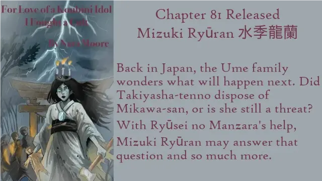 For Love of a Konbini Idol
I Fought a Cult
Chapter 81Released: Mizuki Ryūran 水季龍蘭
By Nara Moore
Art Mai-sensei
Image: Text: For Love of a Konbini Idol: I Fought a Cult. By Nara Moore. Image: An onryo (vengeful ghost) wearing a tattered funeral kimono is holding a straw doll and a large hammer. She has a mirror on her chest and a crown of three candles on her head. Behind her are a gray Torii gate and shadowy figures. Lightning streaks through the sky.
Quote: Back in Japan, the Ume family wonders what will happen next. Did Takiyasha-tennō dispose of Mikawa-san, or is she still a threat? With Ryūsei no Manzara's help, Mizuki Ryūran may answer that question and so much more.