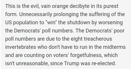 "This is the evil, vain orange decibyte in its purest form. Unnecessarily prolonging the suffering of the US population to "win" the shutdown by worsening the Democrats' poll numbers. The Democrats' poor poll numbers are due to the eight treacherous invertebrates who don't have to run in the midterms and are counting on voters' forgetfulness, which isn't unreasonable, since Trump was re-elected."