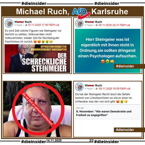 Hier zeigen wir neben einem Bild von Michael Ruch von der AfD Karlsruhe in Baden-Württemberg mit "Es ist Zeit zu gehen! AfD Verbot." drei Beiträge von ihm.
Am 09.11.2025 teilt er den Zeit-Artikel "Bundespräsident Frank-Walter Steinmeier: Nie waren Demokratie und Freiheit so angegriffen" und postet "Da hat der Steingeier Recht doch die Gefahr kommt von Linksfaschisten so wie er einer ist. Unfassbar was der von sich gibt. 😡🤮👊".

Ebenfalls am 09.11.2025 postet Ruch "Herr Steingeier was ist eigentlich mit ihnen nicht in Ordnung,sie sollten dringend einen Psychologen aufsuchen. 😡🤮👊"

Weiter zeigen wir noch einen Post vom 10.11.2025. Hier teilt er das Video "Der schreckliche Steinmeier" und postet "Es wird Zeit solche Figuren wie Steingeier vor Gericht zu stellen, Volksverräter nicht Volksvertreter, wieder Zeit für Nürnberg,der Faschismus ist zurück. 😡😡🤮🤮😢"