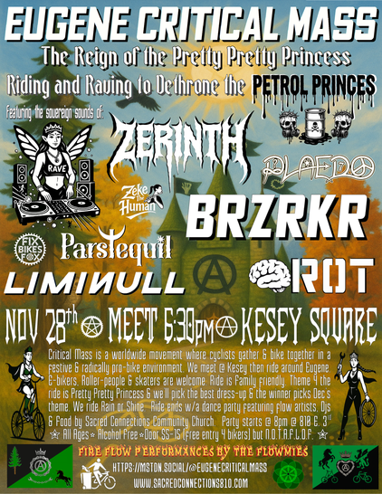 🚲 Eugene Critical Mass ⚙️ 
	presents:
👸🏻The Reign of the Pretty Pretty Princess👑
Riding and Raving to Dethrone the Petrol🛢️Princes💀

Nov. 28th ✮ MEET 6:30PM Ⓐ KESEY SQUARE
Critical Mass is a worldwide movement where cyclists gather & bike together in a festive & radically pro-bike environment. We meet @ Kesey then ride around Eugene. E-bikers, Roller-people & skaters are welcome. Ride is Family friendly. Theme 4 the ride is 🎠Pretty Pretty Princess🏰 & we’ll pick the best dress-up & the winner picks Dec’s theme. We ride Rain or Shine.  Ride ends w/a dance party featuring flow artists, Djs & Food by Sacred Connections Community Church.  Party starts @ 8pm @ 810 E. 3rd ✮ All Ages ⭒Alcohol Free⭒ Door $5-15 (free entry 4 bikers) but No One Turned Away For Lack Of Funds ✮
Featuring 🔥Fire flow Arts❤️‍🔥 performances by the flowmies 
  
Info: https://mstdn.social/@Eugenecriticalmass 
www.sacredconnections810.com