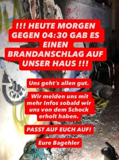Foto einer Verbrannten Fassade am Bagehl

Darüber Text in roter Schrift: 

"!!! Heute Morgen gegen 04:30 gab es einen Brandanschlag auf unser Haus!!! 

Uns geht's allen gut.

Wir melden uns sobald wir uns von dem Schock erholt haben.

PASST AUF EUCH AUF!

Eure Bagehler"