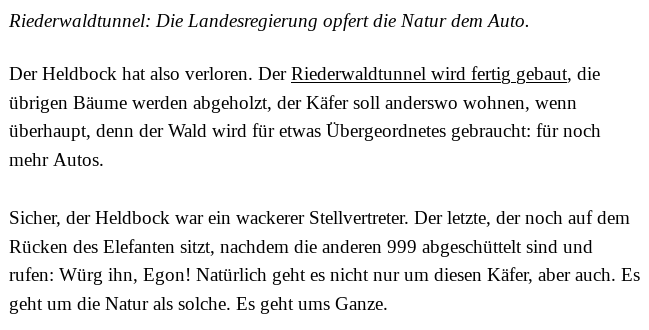 Riederwaldtunnel: Die Landesregierung opfert die Natur dem Auto.

Der Heldbock hat also verloren. Der Riederwaldtunnel wird fertig gebaut, die übrigen Bäume werden abgeholzt, der Käfer soll anderswo wohnen, wenn überhaupt, denn der Wald wird für etwas Übergeordnetes gebraucht: für noch mehr Autos.

Sicher, der Heldbock war ein wackerer Stellvertreter. Der letzte, der noch auf dem Rücken des Elefanten sitzt, nachdem die anderen 999 abgeschüttelt sind und rufen: Würg ihn, Egon! Natürlich geht es nicht nur um diesen Käfer, aber auch. Es geht um die Natur als solche. Es geht ums Ganze.
