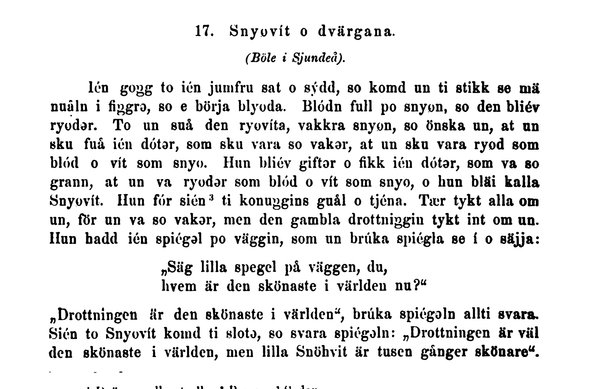 Some characters cannot be reproduced, but the text looks something like this: 

17. Snyovít o dvärgana.

(Böle i Sjundei).

lén gogg to ién jumfru sat o sýdd, so komd un ti stikk se mä nuålu i figgrə, so e börja blyoda. Blódn full po snyon, so den bliév ryodər. To un suå den ryovíta, vakkra snyon, so önska un, at un sku fuå ién dótər, som sku vara so vakər, at un sku vara ryod som blód o vit som snyo. Hun bliév giftər o fikk ién dótər, som va so grann, at un va ryodər som blód o vít som snyo, o hun bläi kalla Snyovít. Hun fór sién ti konuggins guål o tjéna. Tær tykt alla om un, för un va so vakər, men den gambla drottniggin tykt int om un. Hun badd ién spiégal po väggin, som un brúka spiégla se í o säjja:

„Säg lilla spegel på vüggen, du,
hvem är den skönaste i världen nu?“

„Drottningen ür den skünaste i världen“, brúka spiégəln allti svara. Sién to Snyovít komd ti slotə, so svara spiégəln: „Drottningen är vil den skönaste i världen, men lilla Snühvit är tusen gånger skönare“.