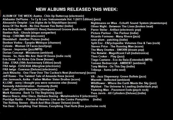 ALBUM OF THE WEEK: Austra - Chin Up Buttercup (electronic)
Alabaster DePlume - To Cy & Lee: Instrumentals Vol. 1 (IA11 Edition) (jazz)
Alexandre Desplat - Les Aigles de la République (score)
Anna Of The North - No One Knows You Better (indie)
Ara Kekedjian - HABIBI033: Bourj Hammoud Groove (funk rock)
Bastien Keb - Ghouls (singer-songwriter)
Bicep - CHROMA 000 (elecronic)
Blondshell - Another Picture (indie)
Bonbon Vodou - Épopée Métèque (chanson)
Celeste - Woman Of Faces (soul/pop)
Djavan - Improviso (jazz/MPB)
Dorian Concept - Miniatures (ambient)
Doves - So, Here We Are: Best Of Doves (indie rock)
Eris Drew - DJ-Kicks: Eris Drew (house)
Eska - ESKA (10th Anniversary Edition) (soul)
FKA twigs - EUSEXUA Afterglow (electronic)
FKA twigs - Eusexua (Deluxe) (electronic)
Jack Nitzsche - One Flew Over The Cuckoo's Nest (Anniversary) (score)
Jeff Russo - The Twisted Tale of Amanda Knox (score)
Jim Jarmusch, Anika - Father Mother Sister Brother (score)
K-LONE - sorry i thought you were someone else (house)
Kennedy Administration - Humanity (funk)
Lush - Gala (2025 Remaster) (shoegaze)
Mark Kavuma - Back To The Beginning (jazz)
Marco Bosco, Alter Disco, Bárbara Boeing - Metalmadeira II (electronic)
Nightmares on Wax - Echo45 Sound System (downtempo)
Oliver Night - Between The Lines (broken beat)
Parov Stelar - Artifact (electronic pop)
Picture Parlour - The Parlour (indie)
Porridge Radio -  Pieces of Heaven: Live at the Centre Pompidou	(indie)
