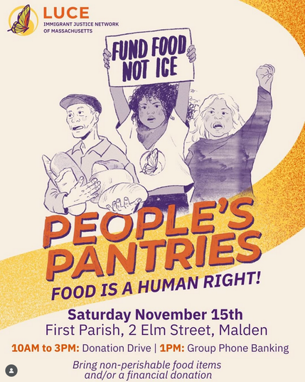 LUCE IMMIGRANT JUSTICE NETWORK OF MASSACHUSETTS

FUND FOOD NOT ICE
PEOPLE'S PANTRIES
FOOD IS A HUMAN RIGHT!

Saturday November 15th
First Parish, 2 Elm Street, Malden
10AM to 3PM: Donation Drive
1PM: Group Phone Banking 

Bring non-perishable food items and/or a financial donation