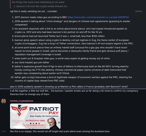 2017, bannon meets miles guo according to BBC
2018 epstein's talking about "china strategy" and dangers of chinese loan agreements (guessing to wester companies)
his assistant responds with a link to an article about brock pierce, who had maybe introduced epstein to crypto ca. 2012 and who had been bannon's biz partner on and off for like 10 yrs
brock pierce had just launched Tether but it was v. small ball, less than $100 million
bannon gives speech about using crypto to destroy corrupt regimes in Zug, the center of eu crypto scumbaggery. Zug has a long l of Tether connections. obvs bannon's #1 evil empire regime is the PRC.
at some point brock pierce hires an entirely haredi staff (unusual for a gay goy who wouldn't have much reason to know people in israel). pierce becomes a netanyahu family friend and gets obvious puff piece / reputation management coverage in israeli
enter justin sun & (maybe) miles guo, a world class expert at getting money out of china
sun (and maybe) guo join tether
tether's explosive growth from 9 figs to tens of billions is infamously built on like 80-90% turning sketchy money coming into FTX into sketchy chinese commercial paper (same universe of debt instrument that epstein was complaining about earlier w/r/t China)
tether gets so big it becomes a kind of legitimate weapon of economic warfare against the PRC, draining the country of capital
also in 2018 suddenly epstein's showing up at Marine Le Pen rallies in France (probably with Bannon)? what?