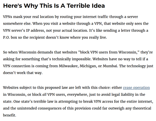 A screenshot from the article with black text on a white background: 

Here's Why This Is A Terrible Idea 

VPNs mask your real location by routing your internet traffic through a server somewhere else. When you visit a website through a VPN, that website only sees the VPN server's IP address, not your actual location. It's like sending a letter through a P.O. box so the recipient doesn't know where you really live. 

So when Wisconsin demands that websites "block VPN users from Wisconsin," they're asking for something that's technically impossible. Websites have no way to tell if a VPN connection is coming from Milwaukee, Michigan, or Mumbai. The technology just doesn't work that way. 

Websites subject to this proposed law are left with this choice: either cease operation in Wisconsin, or block all VPN users, everywhere, just to avoid legal liability in the state. One state's terrible law is attempting to break VPN access for the entire internet, and the unintended consequences of this provision could far outweigh any theoretical benefit.