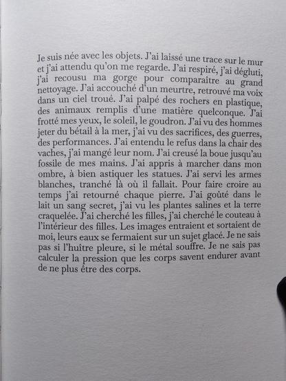 Photo de la page 9 :

"Je suis née avec les objets. J'ai laissée une trace sur le mur et j'ai attendu qu'on me regarde. J'ai respiré, j'ai dégluti, j'ai recousu ma gorge pour comparaître au grand nettoyage. J'ai accouché d'un meurtre, retrouvé ma voix dans un ciel troué. J'ai palpé des rochers en plastique, des animaux remplis d'une matière quelconque. J'ai frotté mes yeux, le soleil, le goudron. J'ai vu des hommes jeter du bétail à la mer, j'ai vu des sacrifices, des guerres, des performances. J'ai entendu le refus dans la chair des vaches, j'ai mangé leur nom. J'ai creusé la boue jusqu'au fossile de mes mains. J'ai appris à marcher dans mon ombre, à bien astiquer les statues. J'ai servi les armes blanches, tranché là où il fallait. Pour faire croire au temps j'ai retourné chaque pierre. J'ai goûté dans le lait un sang secret, j'ai vu les plantes salines et la terre craquelée. J'ai cherché les filles, j'ai cherché le couteau à l'intérieur des filles. Les images entraient et sortaient de moi, leurs eaux se fermaient sur un sujet glacé. Je ne sais pas si l'huître pleure, si le métal souffre. Je ne sais pas calculer la pression que les corps savent endurer avant de ne plus être des corps."