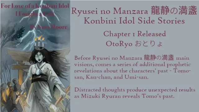 Ryūsei no Manzara 龍静の満盞: Konbini Idol Side Stories
Chapter 1 Released: ŌtoRyō おとりょ
By Nara Moore
Art Mai-sensei
Image: Text: For Love of a Konbini Idol: I Fought a Cult. By Nara Moore. Image: An onryo (vengeful ghost) wearing a tattered funeral kimono is holding a straw doll and a large hammer. She has a mirror on her chest and a crown of three candles on her head. Behind her are a gray Torii gate and shadowy figures. Lightning streaks through the sky."
Quote: Before Ryūsei no Manzara 龍静の満盞 main visions, comes a series of additional prophetic revelations about the characters' past - Tomo-san, Kan-chan, and Umi-san.
Distracted thoughts produce unexpected results as Mizuki Ryūran reveals Tomo’s past.