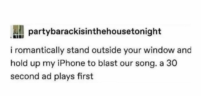 partybarackisinthehousetonight RIBJ 
i romantically stand outside your window and hold up my iPhone to blast our song. a 30 second ad plays first