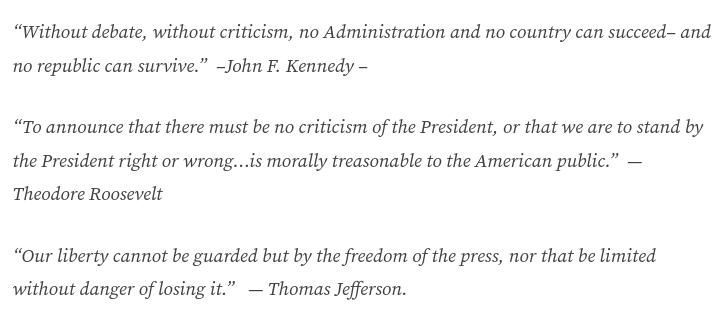source: https://grondamorin.com/2017/02/26/maureen-dowd-on-the-president-vs-the-press/
The screenshot with quotes of John F. Kennedy, Theodore Roosevelt, and Thomas Jefferson reads:
"'Without debate, without criticism, no Administration and no country can succeed– and no republic can survive.'  –John F. Kennedy –

'To announce that there must be no criticism of the President, or that we are to stand by the President right or wrong…is morally treasonable to the American public.”' — Theodore Roosevelt

'Our liberty cannot be guarded but by the freedom of the press, nor that be limited without danger of losing it.'   — Thomas Jefferson."