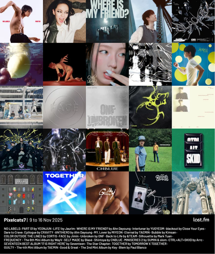 Pixelcats7 | 9 to 16 Nov 2025

NO LABELS: PART 01 by YEONJUN
LIFE! by Jaurim
WHERE IS MY FRIEND? by Ahn Dayoung
Interlunar by YUGYEOM
blackout by Close Your Eyes
Dare to Crave: Epilogue by CRAVITY
ANTIHERO by Ahn Dayoung
MY, Lover by MIYEON
Eternal by TAEMIN
Bubble by Kimsan
COLOR OUTSIDE THE LINES by CORTIS
FACE by Jimin
Unbroken by ONF
Back to Life by &TEAM
Silhouette by Mark Tuan
FREQUENCY - The 6th Mini Album by WayV
SELF MADE by Blasé
Shintoya by CNBLUE
MINISERIES 2 by SUMIN & slom
CTRL+ALT+SKIID by Arrc
17 IS RIGHT HERE by Seventeen
The Star Chapter: TOGETHER by TOMORROW X TOGETHER
GUILTY - The 4th Mini Album by TAEMIN
Good & Great - The 2nd Mini Album by Key
Blem by Paul Blanco
