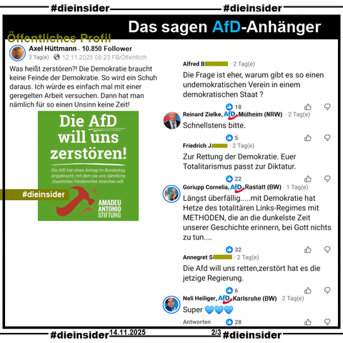 Axel Hüttmann mit 10.850 Follower postet auf seinem Profil "Was heißt zerstören?! Die Demokratie braucht keine Feinde der Demokratie. So wird ein Schuh daraus. Ich würde es einfach mal mit einer geregelten Arbeit versuchen. Dann hat man nämlich für so einen Unsinn keine Zeit!" und teilt dazu das Sharepic der Amadeu Antonio Stiftung "Die AfD will uns zerstören!"

Wir zeigen auf Slide 2 u.a. noch diese Kommentare 
"Die Frage Ist eher, warum gibt es so einen undemokratischen Verein in einem demokratischen Staat?", 
Reinard Zielke von der AfD Mülheim kommentiert "Schnellstens bitte.", 
"Zur Rettung der Demokratie. Euer Totalitarismus passt zur Diktatur.", 
Cornelia Gorlupp von der AfD Rastatt schreibt "Längst überfällig... mit Demokratie hat Hetze des totalitären Links-Regimes mit METHODEN, die an die dunkelste Zeit unserer Geschichte erinnern, bei Gott nichts zu tun...", 
"iDie Afd will uns retten, zerstört hat es die jetzige Regierung."
Neli Helliger von der AfD Karisruhe schreibt "Super."